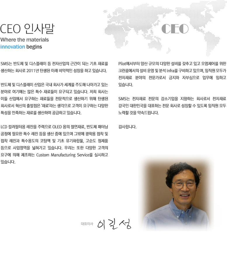 CEO 인사말 

SMS는 반도체 및 디스플레이 등 전자산업의 근간이 되는 기초재료를 생산하는 최사로 2011년 탄생된 이래 비약적인 성장을 하고 있습니니다. 반도체 및 디스플레이 산업은 국내 회사가 세계를 주도해 나아가고 있는 분야로 여기에는 많은 특수재료들이 요구되도 있습니다. 저희 회사는 이들 산업에서 요구하는 재료들을 전문적으로 생산하기 위해 탄생된 회사로서 혁신의 출발점은 '재료'라는 생각으로 고객이 요구하는 다양한 특성을 만족하는 재료를 생산여 공급하고 있습니다.

LCD 컬러필터용 레진을 주력으로 OLED용의 절연재료, 반도체 패터닝 공정에 필요한 특수 레진 등을 생상 중에 있으며 그밖에 광학용 점착 및 접착 레진과 특수용도의 코팅액 및 기초 유기화합물, 고순도 정제품 등으로 사업영역을 넓혀가고 있습니다. 우리는 또한 다양한 고객의 요구에 의해 제조하는 Custom Manufacturing Service를 실시하고 있습니다.

Pilot에서부터 양산 규모의 다양한 설비를 갖추고 있고 오염제어를 위한 크린룸에서의 설비 운영 및 분석 infra를 구비하고 있으며, 임직원 모두가 전재려 분야의 전문가로서 긍지와 자부심으로 업무에 임하고 있습니다.

SMS는 전자재료 전문의 강소기업	을 지향한느 회사로서 전자재료 강국인 대한민국을 대표하는 전문회사로 성장할 수 있도록 임직원 모두 노력을 하것을 약속드립니다.

감사합니다.

대표이사 이길성
